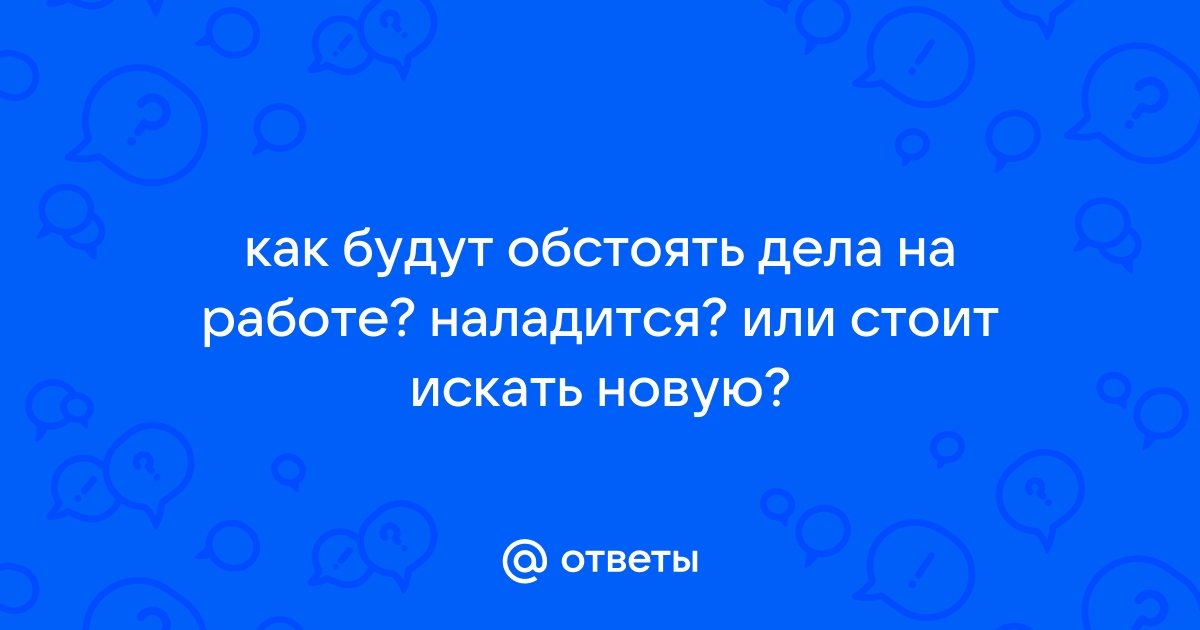 Ответы Mail как будут обстоять дела на работе наладится или стоит