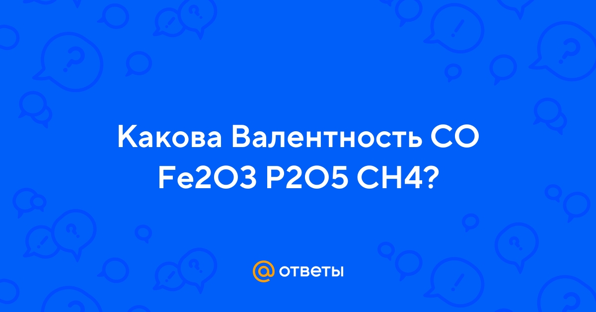 Ответы Mail.ru: Какова Валентность CO Fe2O3 P2O5 CH4?