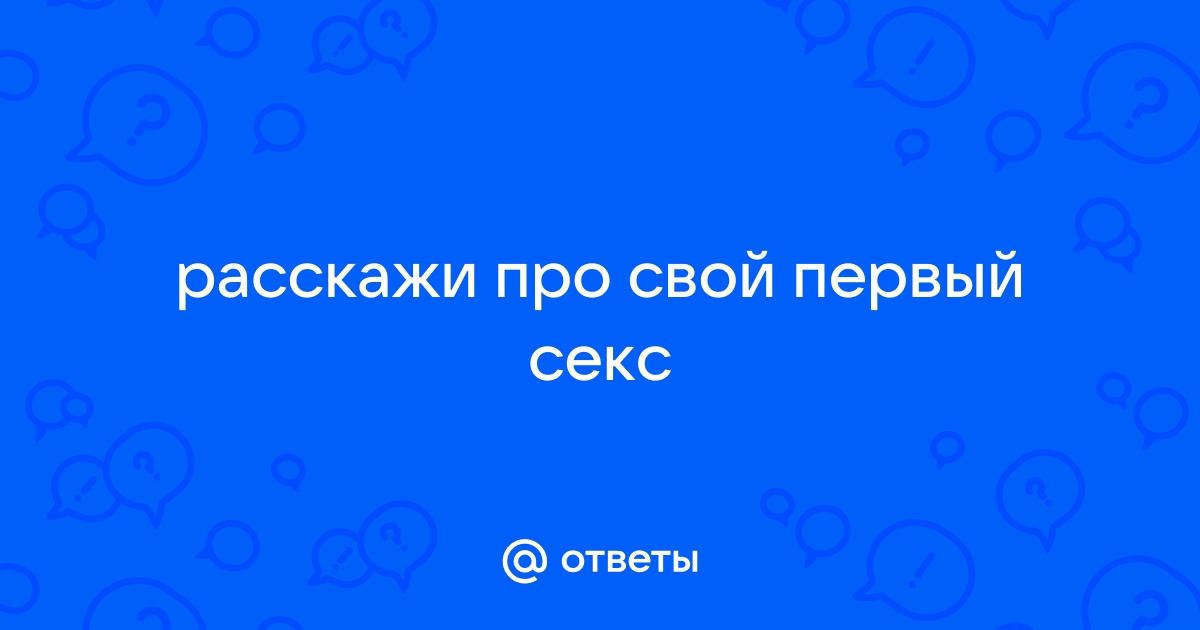 Расскажите о своём первом сексе