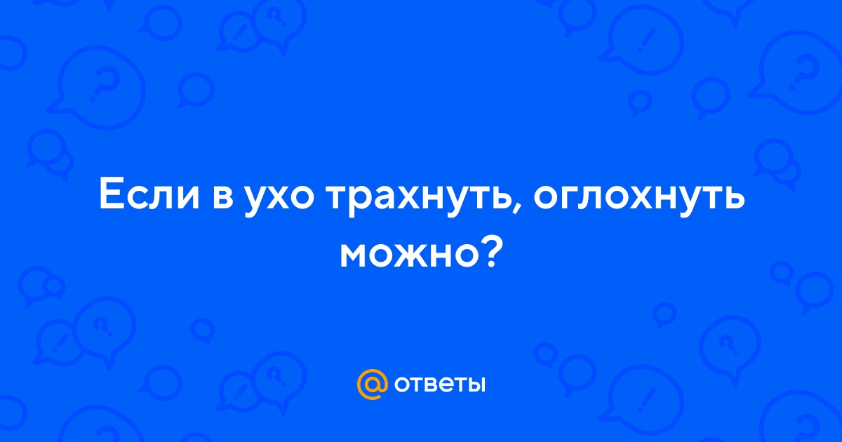 Ответы albatrostag.ru: Если в ухо трахнуть, оглохнуть можно?