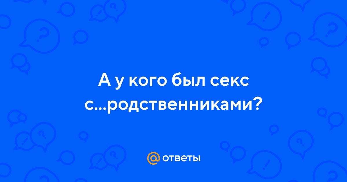 Ответы intim-top.ru: А у кого был секс сродственниками?