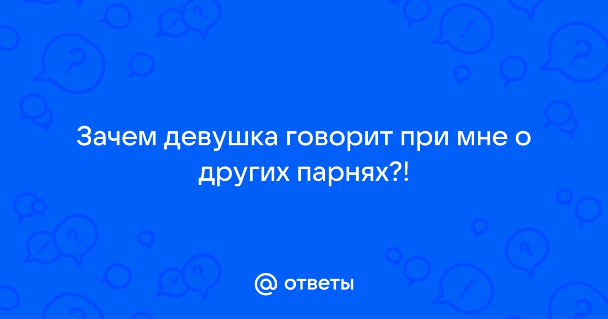 Ответы Mailru: Зачем девушка говорит при мне о другихпарнях?!