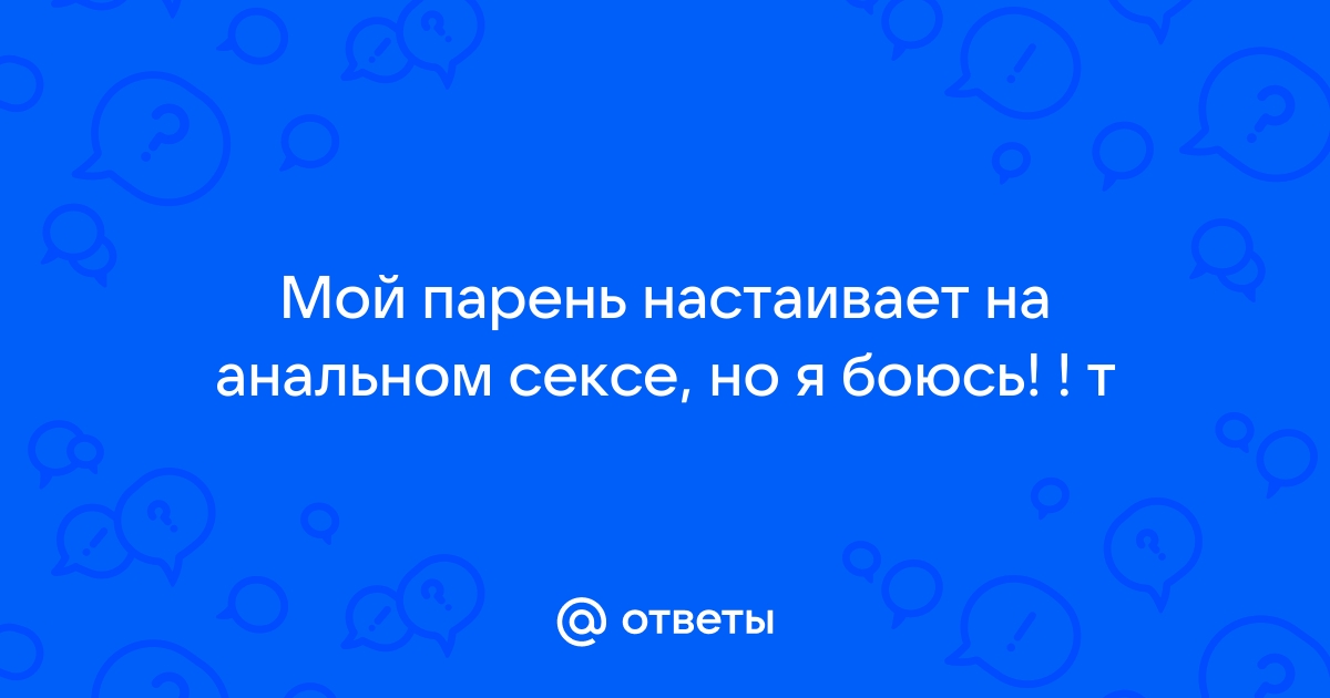 Ответы vitasvet-led.ru: Мой парень настаивает на анальном сексе, но я боюсь! ! т