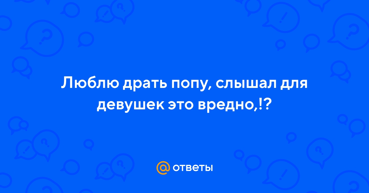 Ответы massage-couples.ru: Люблю драть попу, слышал для девушек это вредно,!?
