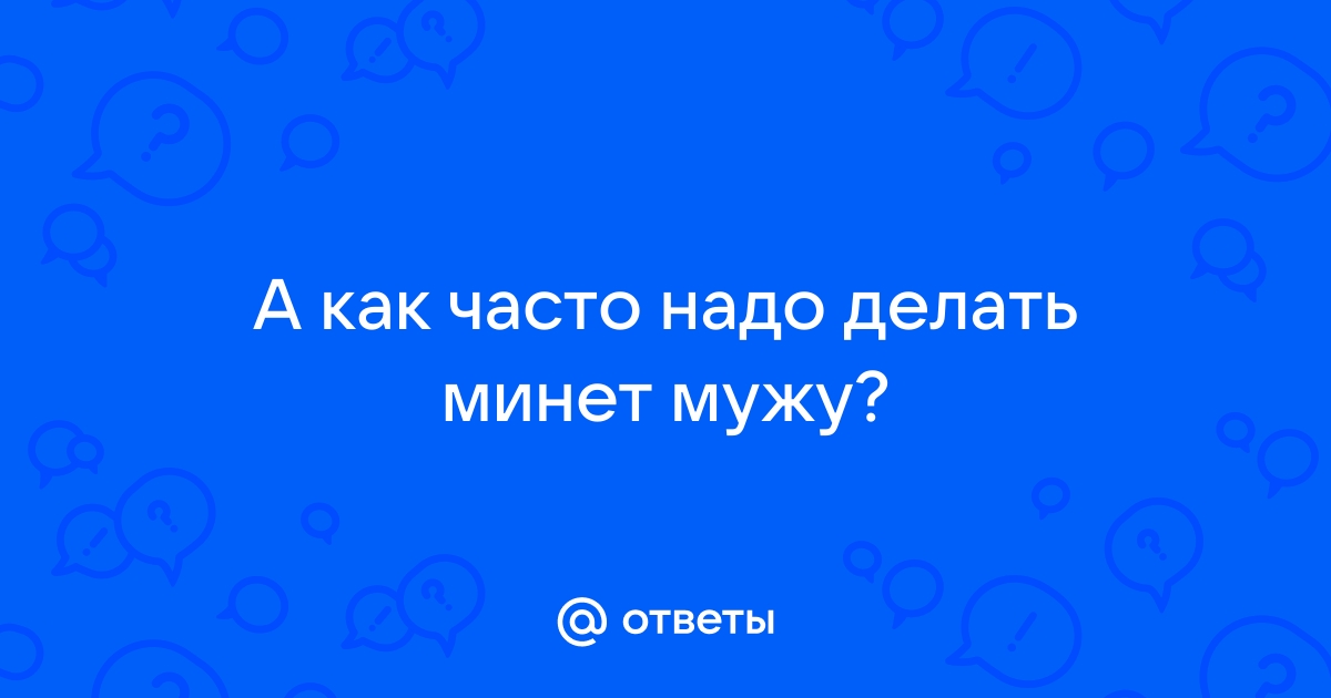 Как часто, на ваш взгляд, нужно делать минет парню/мужу?