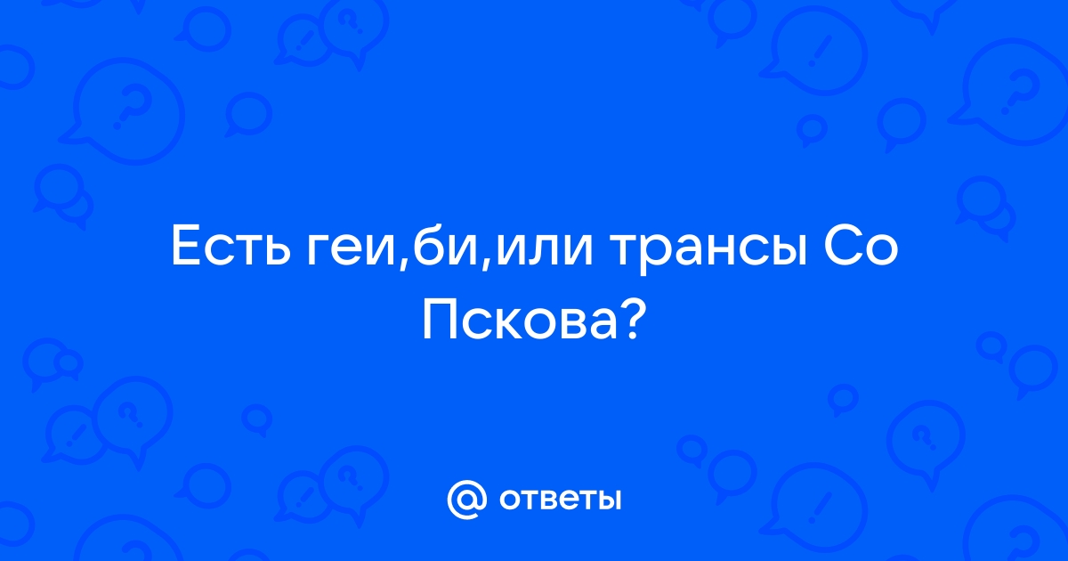 Ответы а-хвостов.рф: Есть геи,би,или трансы Со Пскова?