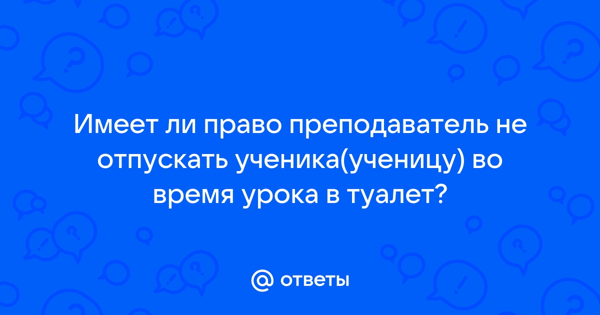 Имеет ли право учитель не выпускать в туалет