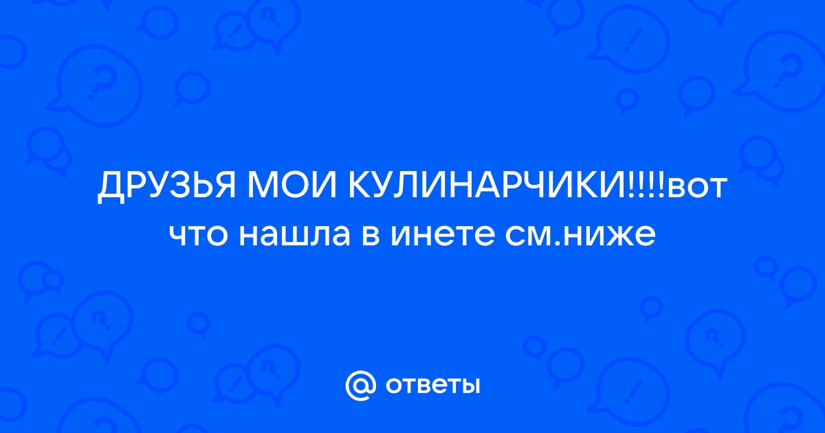 Ответы domikvboru.ru: ДРУЗЬЯ МОИ КУЛИНАРЧИКИ!!!!вот что нашла в инете domikvboru.ru