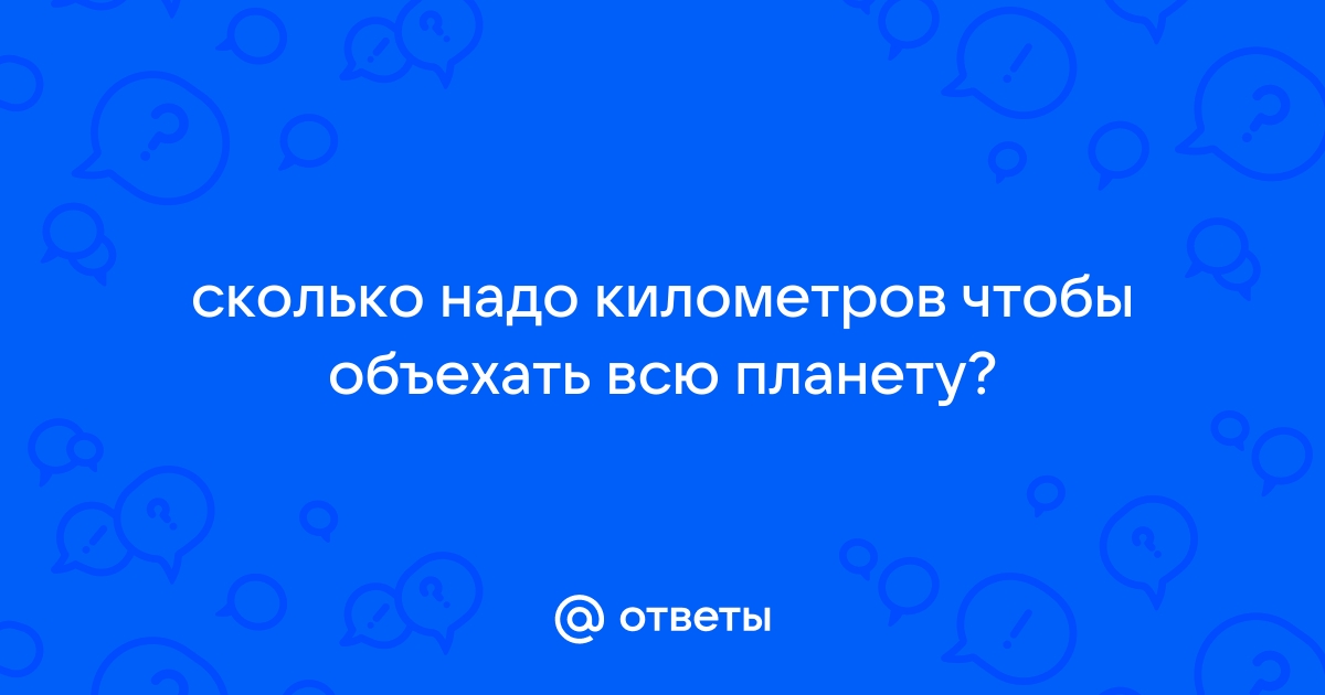 Ответы Mail.ru: сколько надо километров чтобы объехать всю планету?