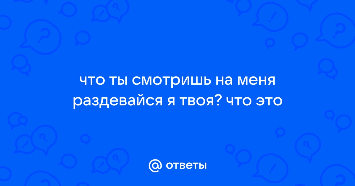 Что ты хочешь от меня раздевайся я твоя