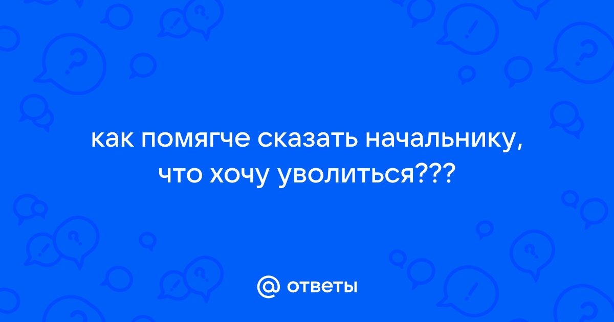 Ответы Mail.ru: как помягче сказать начальнику, что хочу уволиться???