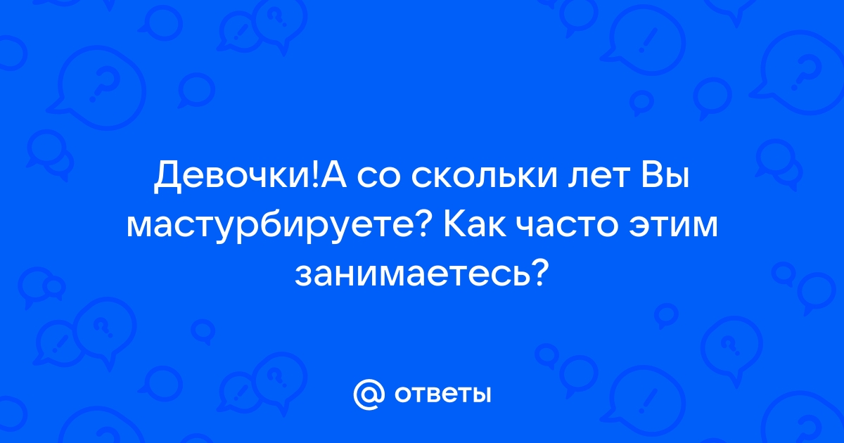 Ответы Mailru: Девочки!А со скольки лет Вы мастурбируете? Как часто