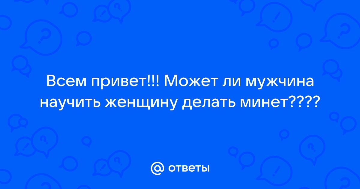 Ответы Mail: Всем привет!!! Может ли мужчина научить женщину делать минет????