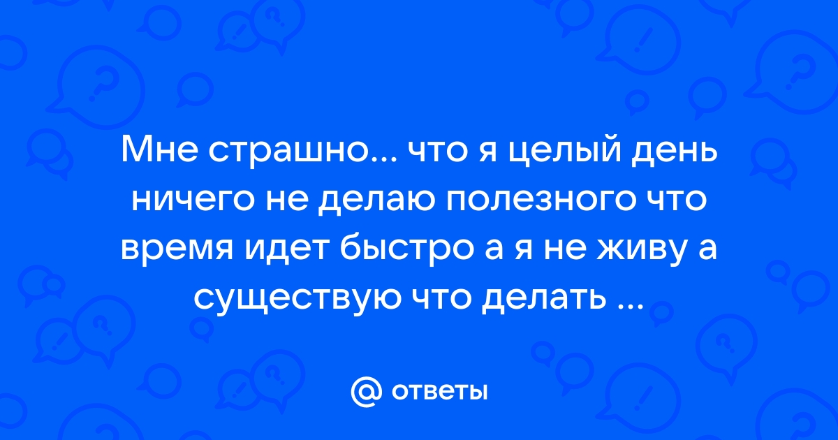 Ответы Mail.ru: Мне страшно... что я целый день ничего не делаю полезного  что время идет быстро а я не живу а существую что делать ...