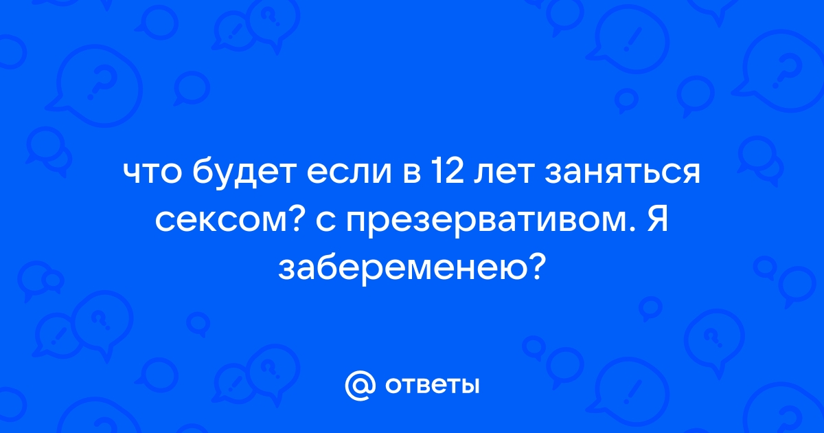 Ответы поддоноптом.рф: что будет если в 12 лет заняться сексом? с презервативом. Я забеременею?