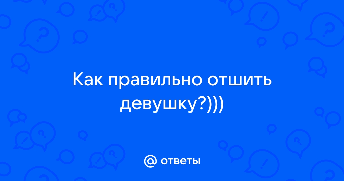 Ответы Mailru: Как правильно отшитьдевушку?)))