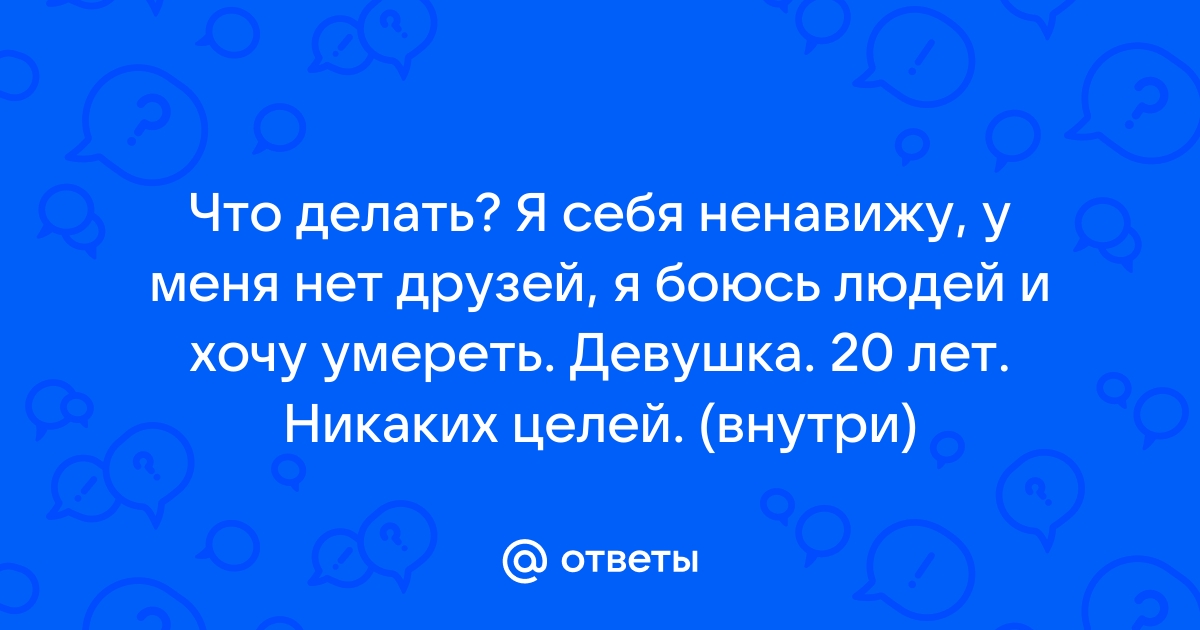 Ответы Mailru: Что делать? Я себя ненавижу, у меня нет друзей, я боюсь