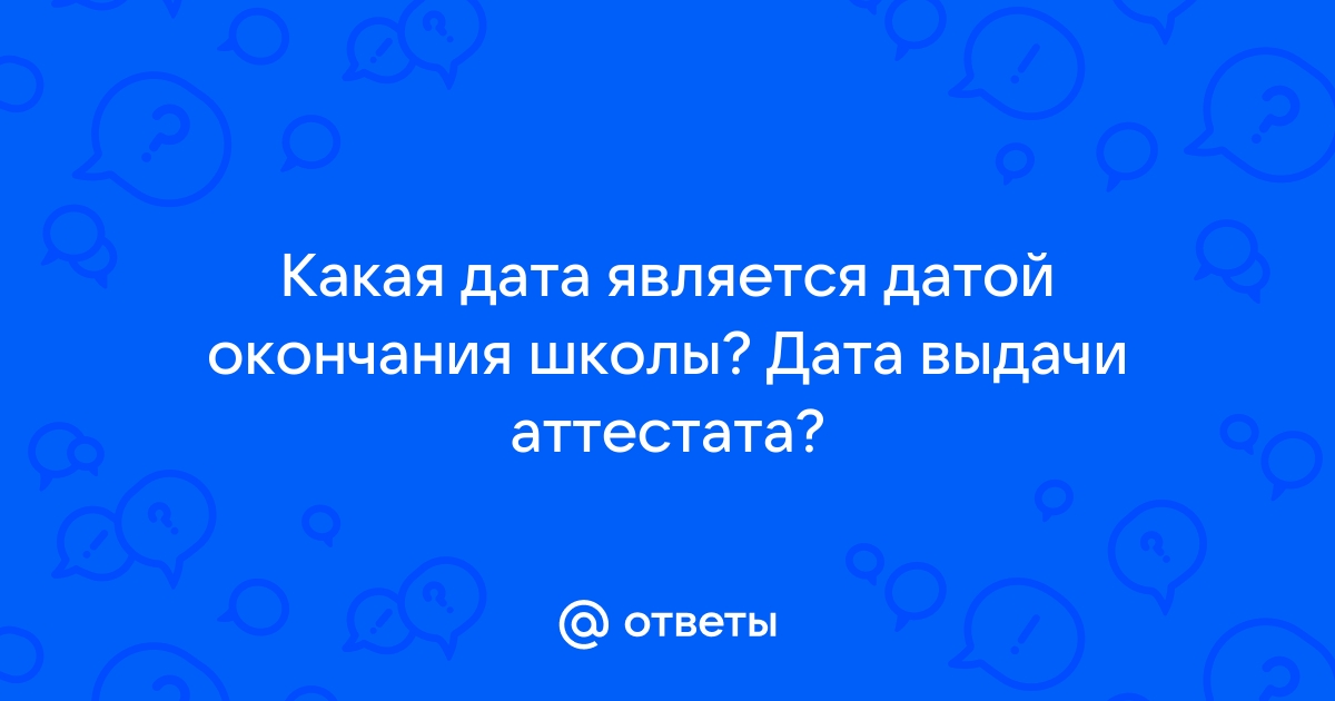 Ответы Mail.ru: Какая дата является датой окончания школы? Дата выдачи аттестата?