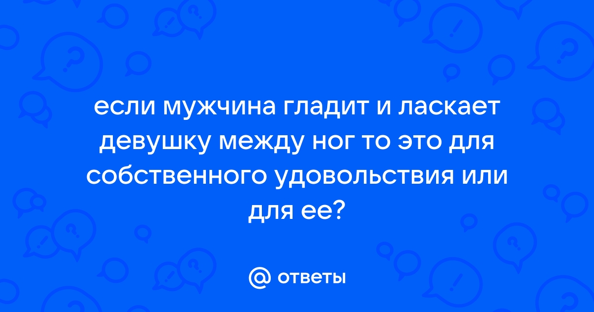 Любят ли девушки, когда её парень гладит ей рукой между ног?