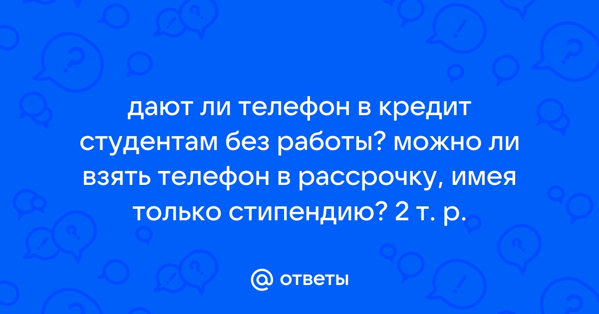 Ответы Mail.ru: дают ли телефон в кредит студентам без работы? можно ли взять телефон в рассрочку, имея только стипендию? 2 т. р.