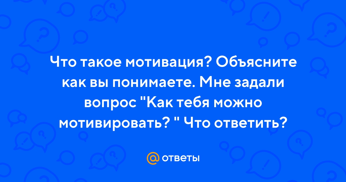 Ответы Mail.ru: Что такое мотивация? Объясните как вы понимаете. Мне задали  вопрос "Как тебя можно мотивировать? " Что ответить?