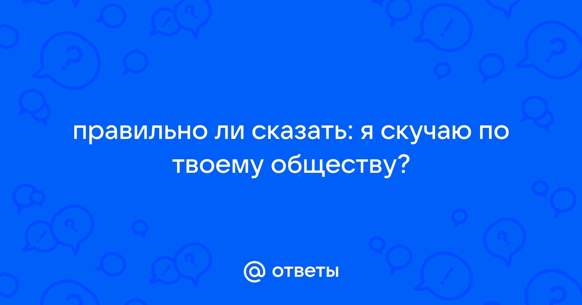 Otvety Mail Ru Pravilno Li Skazat Ya Skuchayu Po Tvoemu Obshestvu