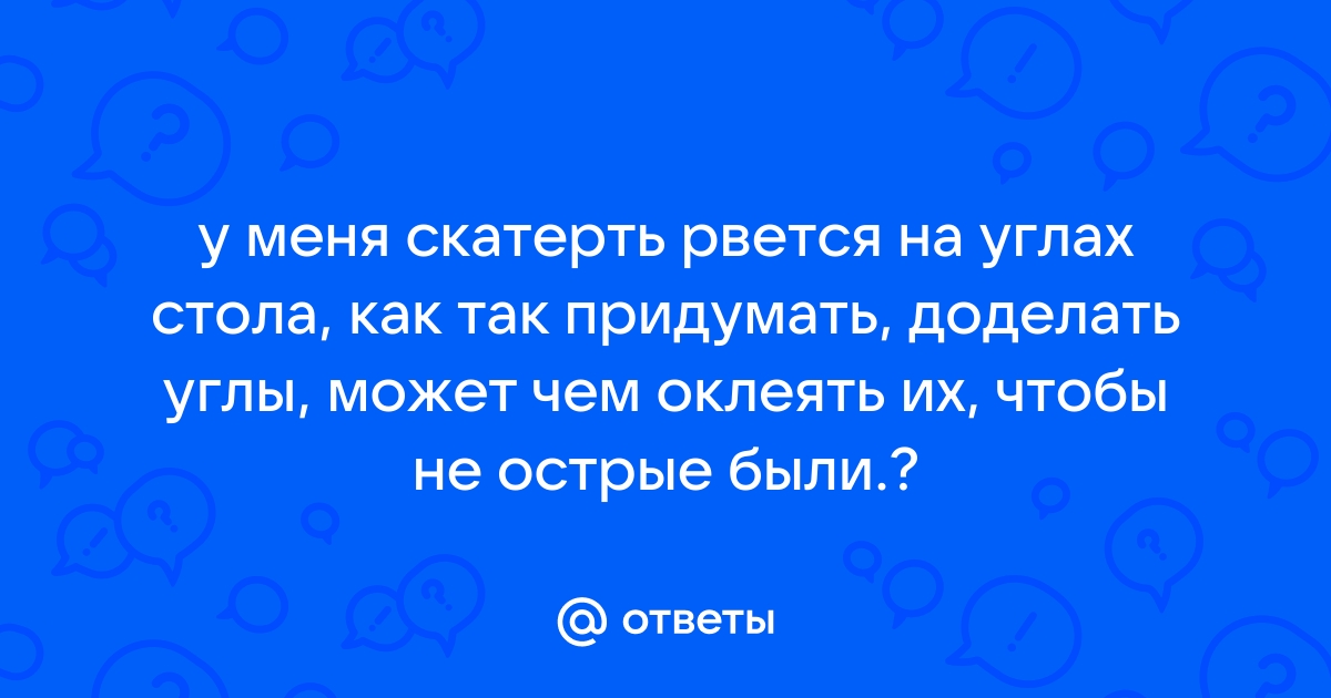 Ответы Mail.ru: у меня скатерть рвется на углах стола, как так придумать,  доделать углы, может чем оклеять их, чтобы не острые были.?