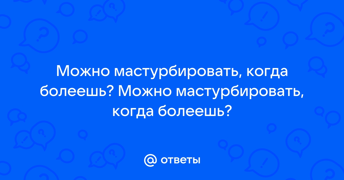 Ответы p1terek.ru: Можно мастурбировать, когда болеешь? Можно мастурбировать, когда болеешь?