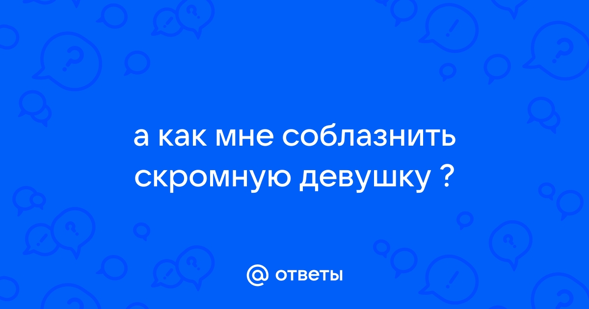 Очень нравится скромная девочка.Как соблазнить?