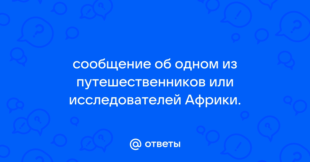 Подготовьте сообщение об одном из путешественников или исследователей африки по плану