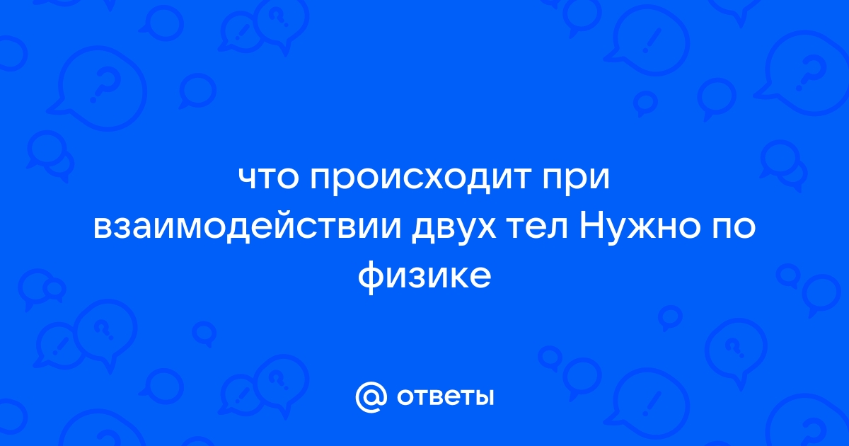 Ответы Mail.ru: что происходит при взаимодействии двух тел Нужно по физике