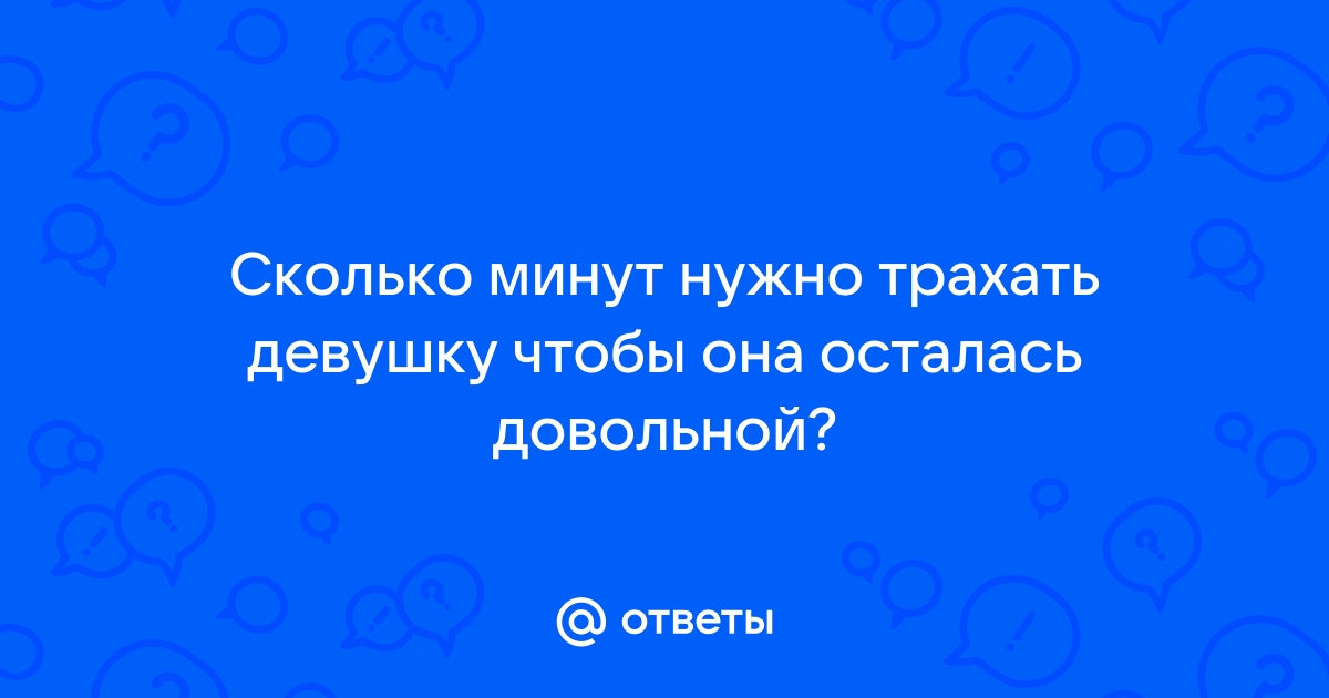 Ответы бюджетыч.рф: А сколько нужно времени трахать девушку и сколько раз ,чтобы она ,много раз кончила