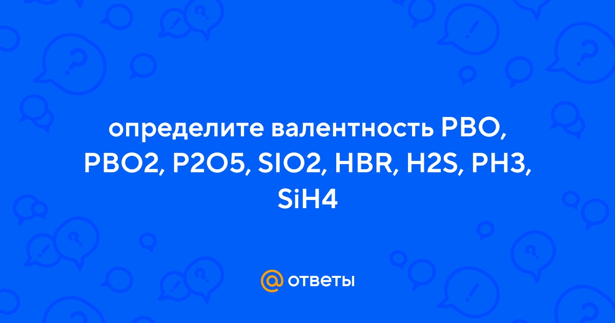 Ответы Mail.ru: определите валентность PBO, PBO2, P2O5, SIO2, HBR, H2S,  PH3, SiH4