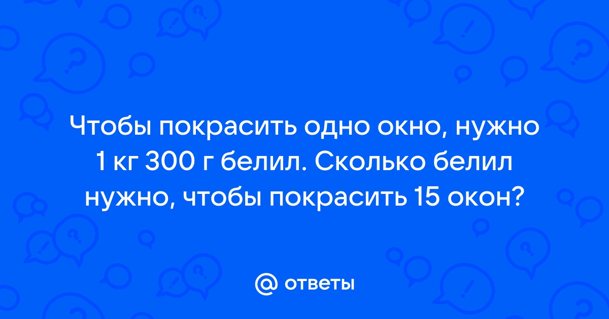 Чтобы покрасить одно окно нужно 1кг 300г белил сколько белил нужно чтобы покрасить 15 окон