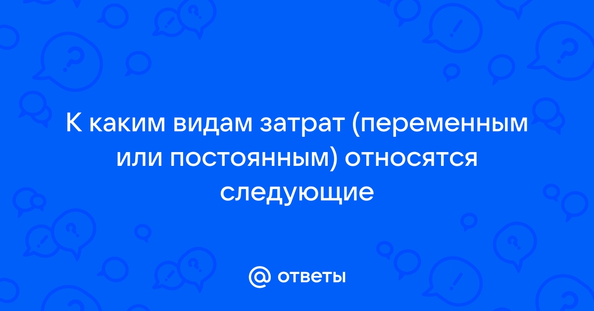 К каким видам затрат переменным или постоянным относятся следующие