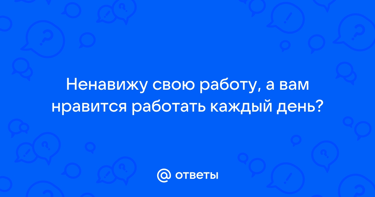 Ответы Mailru: Ненавижу свою работу, а вам нравится работать каждыйдень?