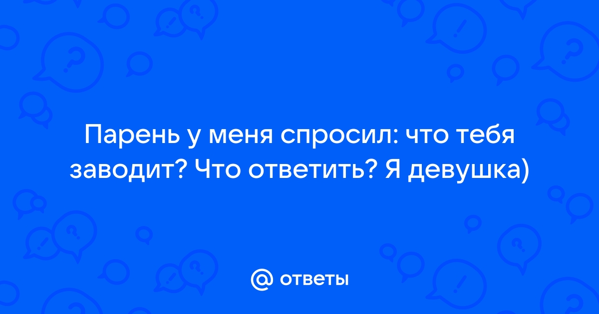 Ответы Mailru: Парень у меня спросил: что тебя заводит? Что ответить