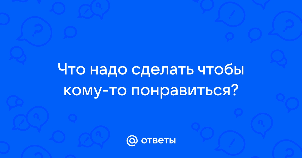 Ответы Mailru: Что надо сделать чтобы кому-топонравиться?