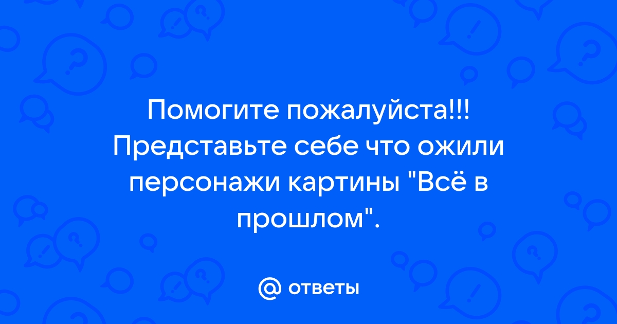 Представь себе что ожили персонажи картины все в прошлом составь диалог от имени этих персонажей