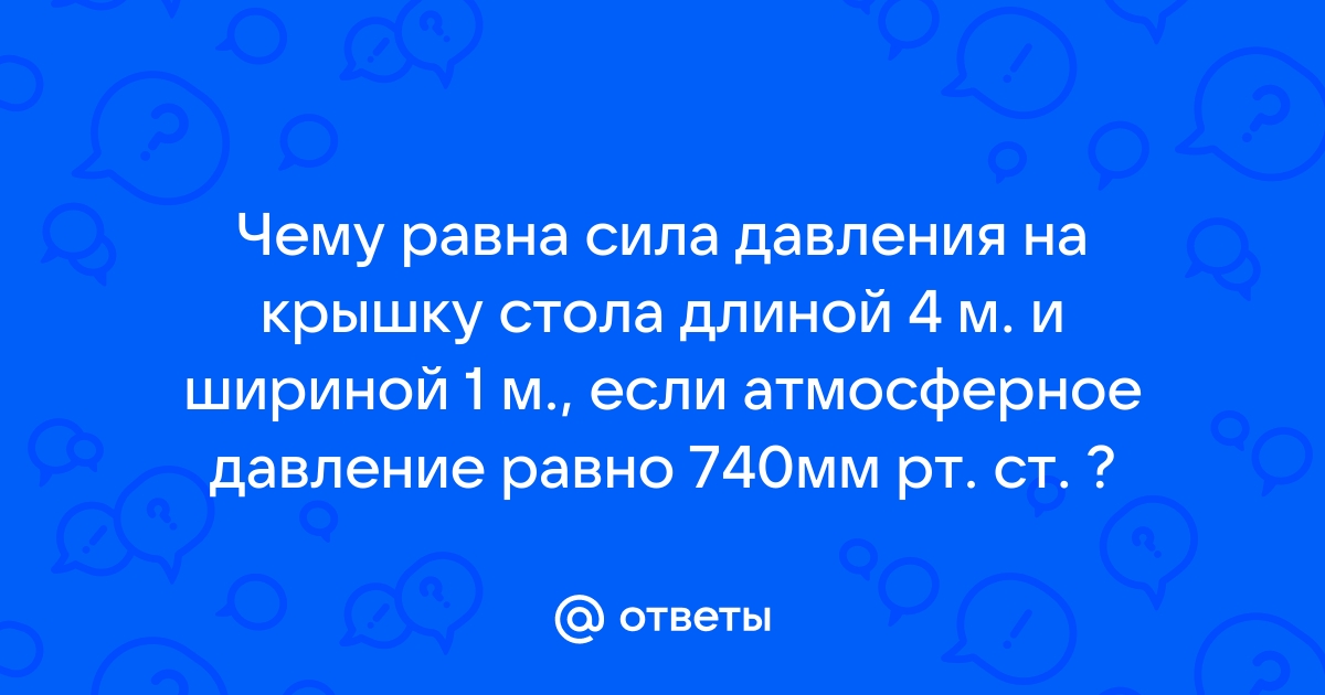 Ответы Mail.ru: Чему равна сила давления на крышку стола длиной 4 м. и  шириной 1 м., если атмосферное давление равно 740мм рт. ст. ?