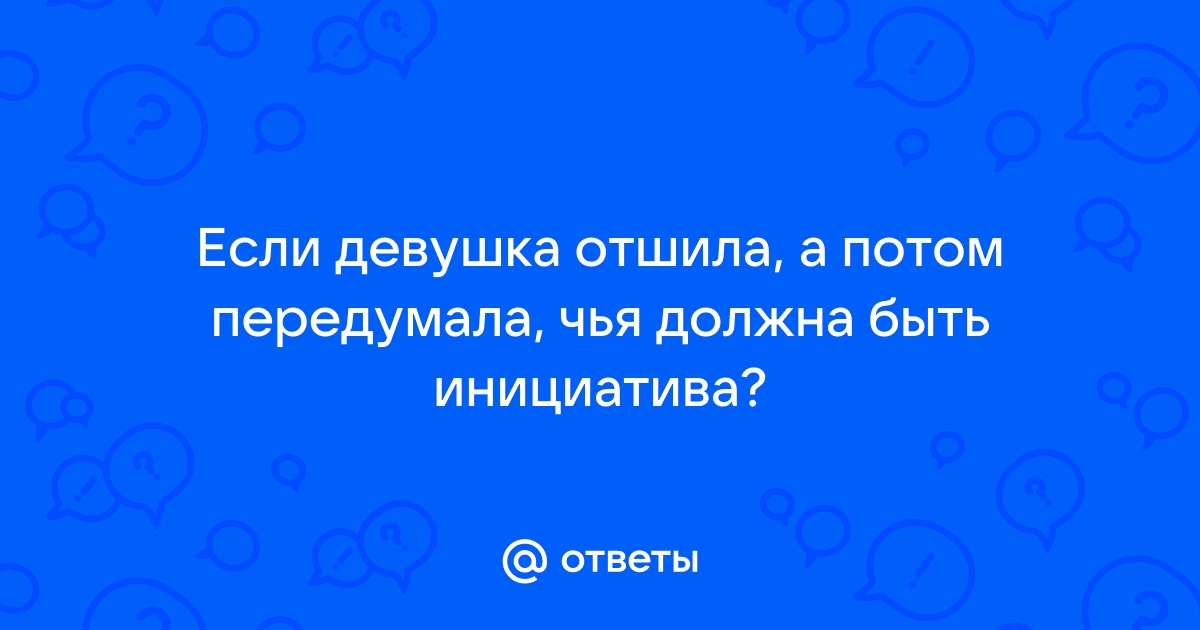 Ответы Mailru: Если девушка отшила, а потом передумала, чья должна