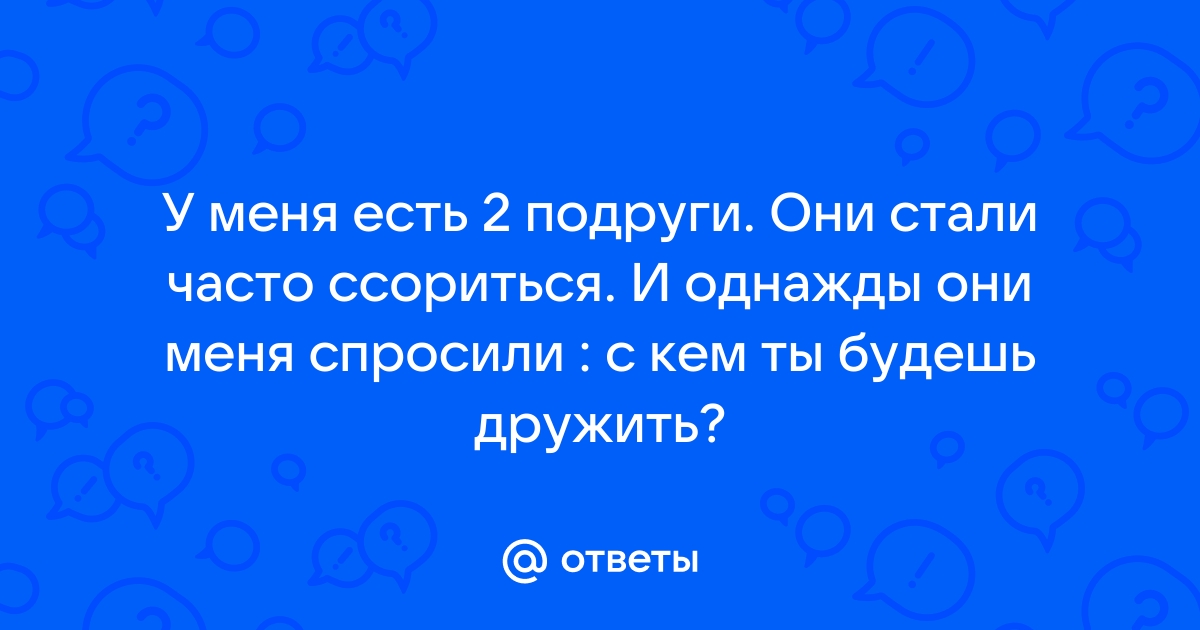 Ответы У меня есть 2 подруги Они стали часто ссориться И однажды они меня спросили 