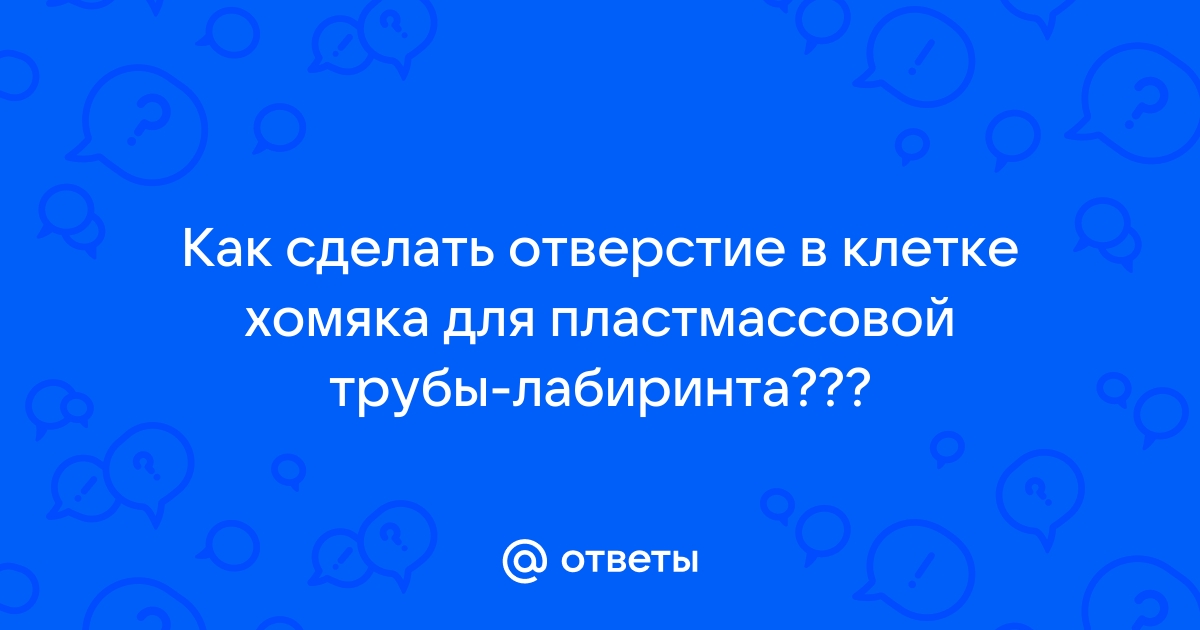 Ответы ягодыдома.рф: Как сделать отверстие в клетке хомяка для пластмассовой трубы-лабиринта???