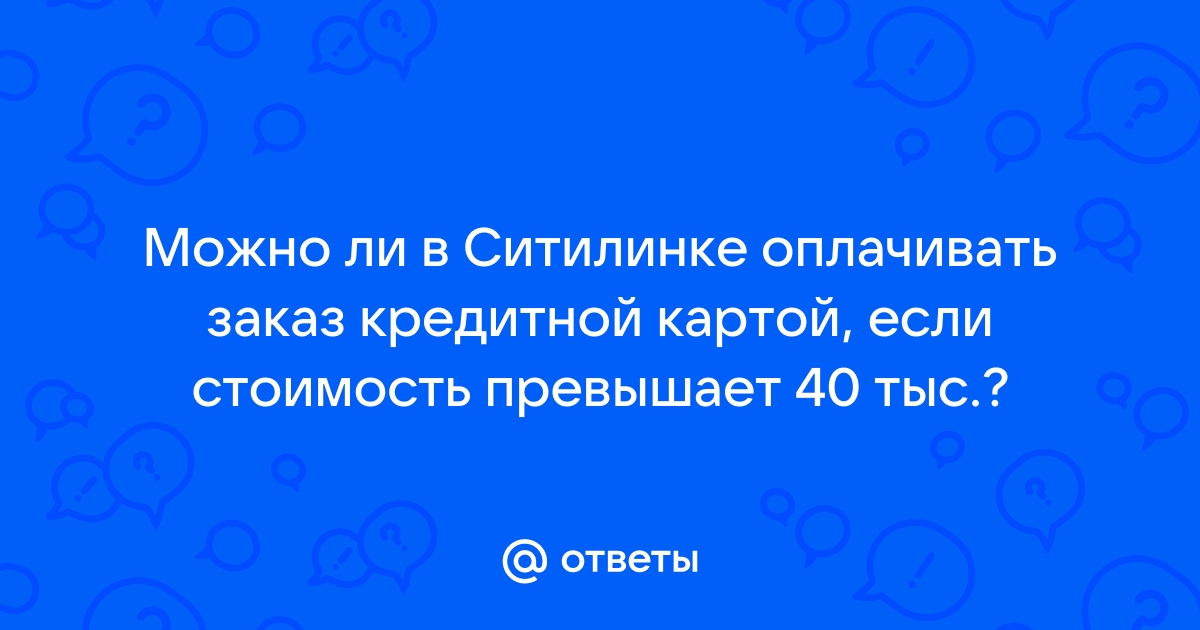 Ответы Mail.ru: Можно ли в Ситилинке оплачивать заказ кредитной картой,  если стоимость превышает 40 тыс.?