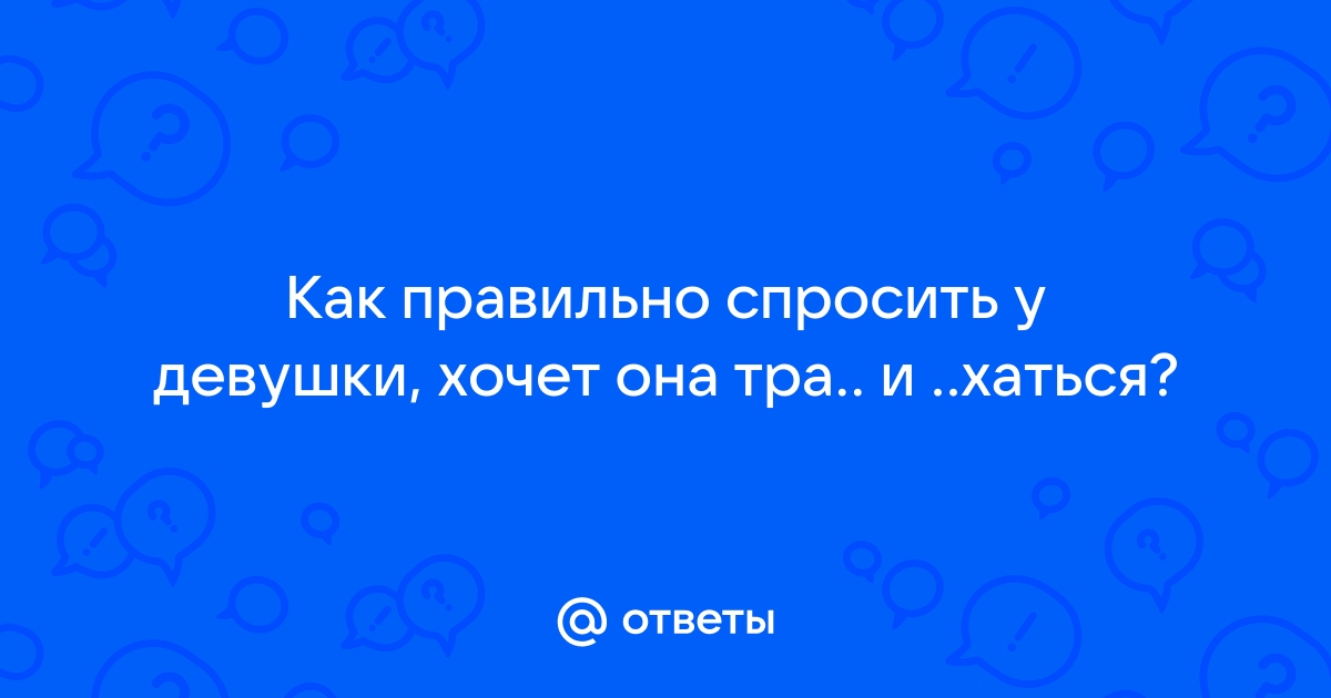 Ответы Mailru: Как правильно спросить у девушки, хочет она тра и