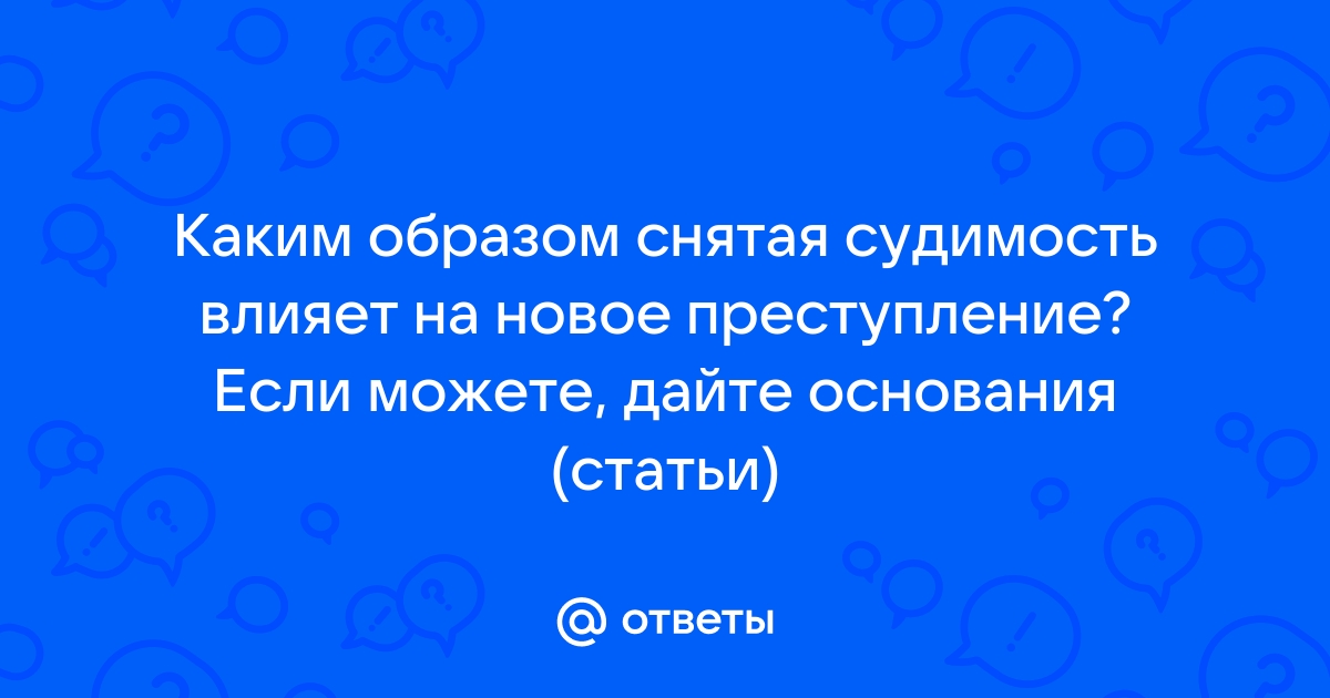 Ответы Mail.ru: Каким образом снятая судимость влияет на новое преступление? Если можете, дайте основания (статьи)