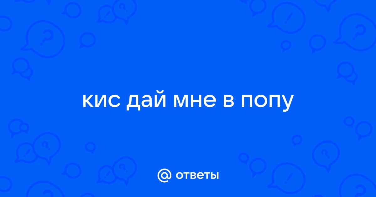 Ответы iqquarter.ru: кис дай мне в попу