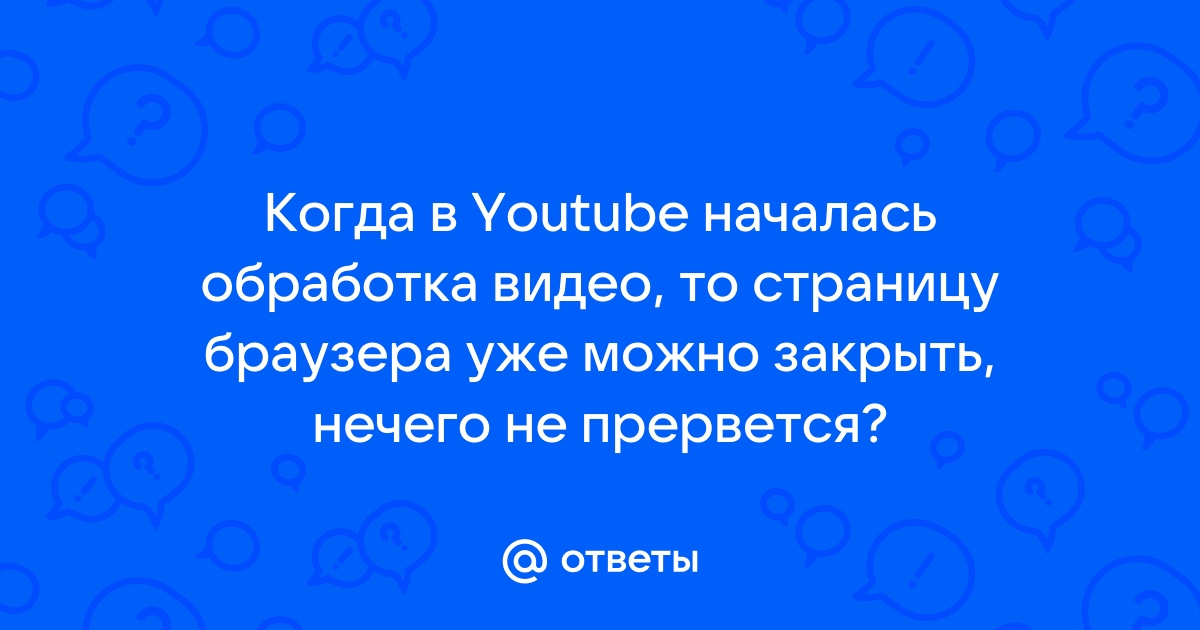 Ответы Mail.ru Когда в Youtube началась обработка видео, то страницу браузера уже можно закрыть, нечего не прервется