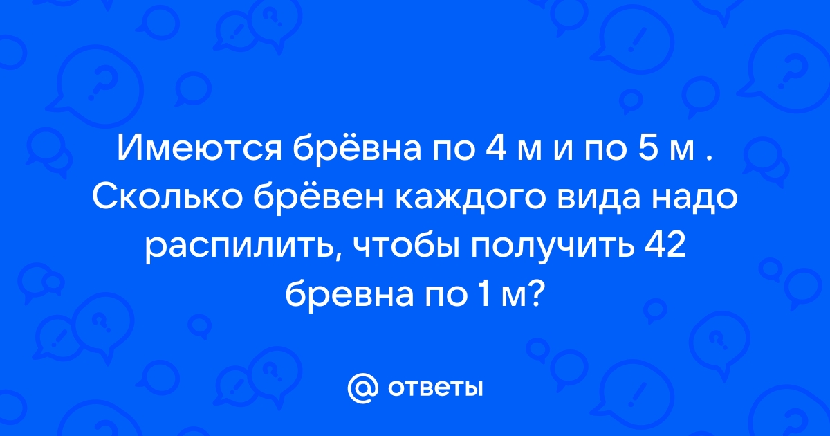 Имеются бревна по 4 м и 5 м сколько бревен каждого вида надо распилить