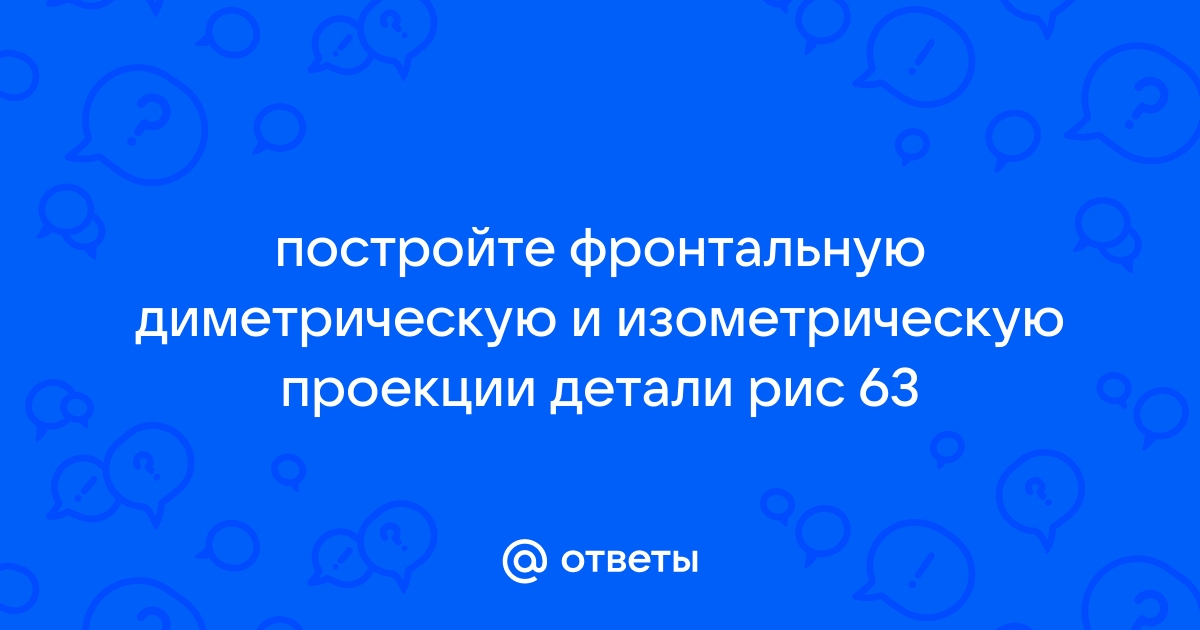 Постройте фронтальную диметрическую и изометрическую проекции детали приведенной на рисунке 63